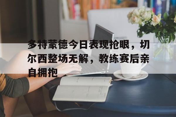 多特蒙德今日表现抢眼，切尔西整场无解，教练赛后亲自拥抱